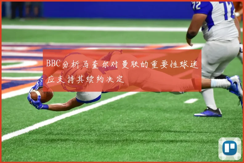 BBC分析马奎尔对曼联的重要性球迷应支持其续约决定