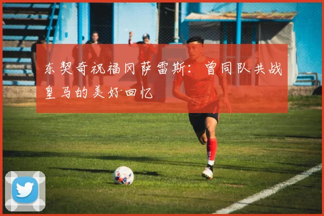 东契奇祝福冈萨雷斯：曾同队共战皇马的美好回忆
