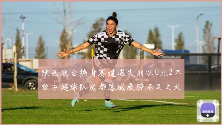 陕西联合热身赛遭遇失利以0比2不敌中超球队成都蓉城展现不足之处