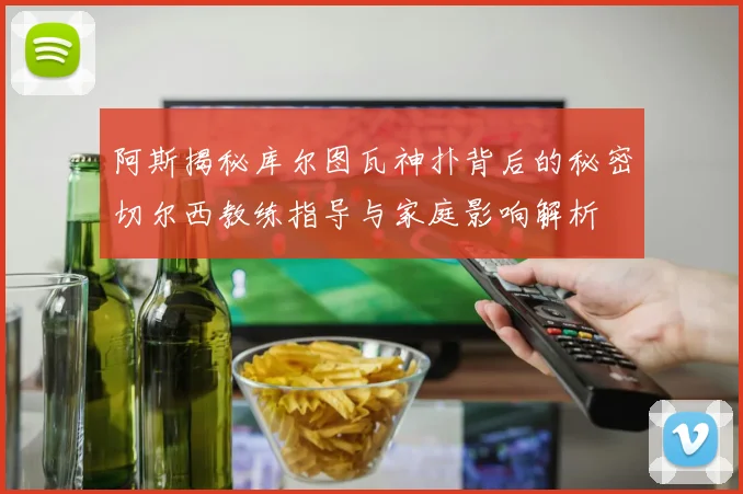 阿斯揭秘库尔图瓦神扑背后的秘密切尔西教练指导与家庭影响解析