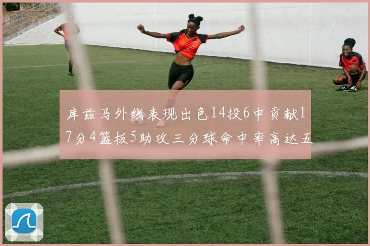 库兹马外线表现出色14投6中贡献17分4篮板5助攻三分球命中率高达五成