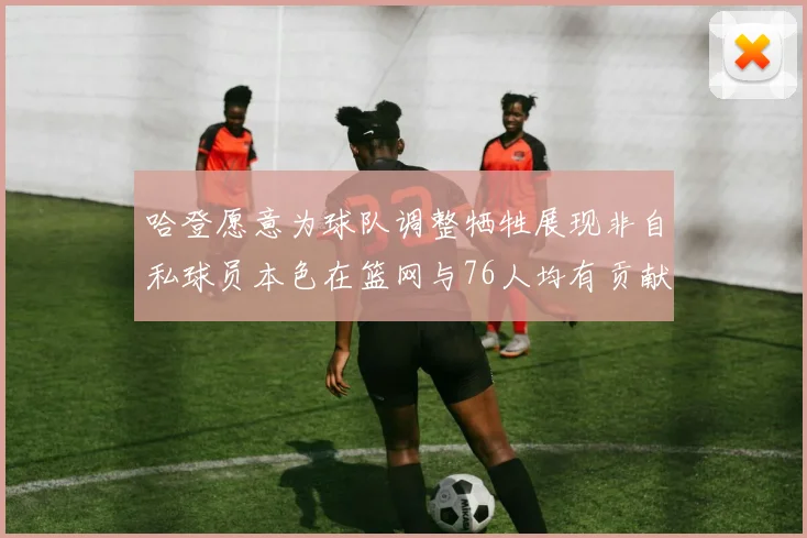 哈登愿意为球队调整牺牲展现非自私球员本色在篮网与76人均有贡献