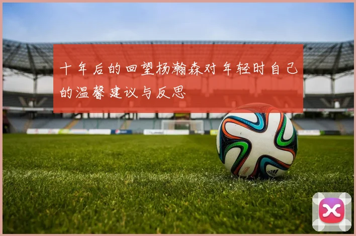 十年后的回望杨瀚森对年轻时自己的温馨建议与反思