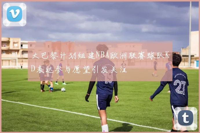 大巴黎计划组建NBA欧洲联赛球队KD表达参与愿望引发关注