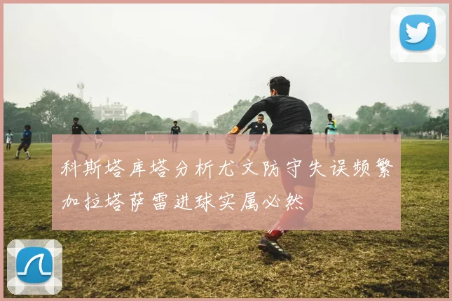 科斯塔库塔分析尤文防守失误频繁加拉塔萨雷进球实属必然