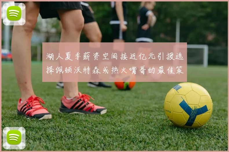 湖人夏季薪资空间接近亿元引援选择佩顿沃特森或热火嘴哥的最佳策略