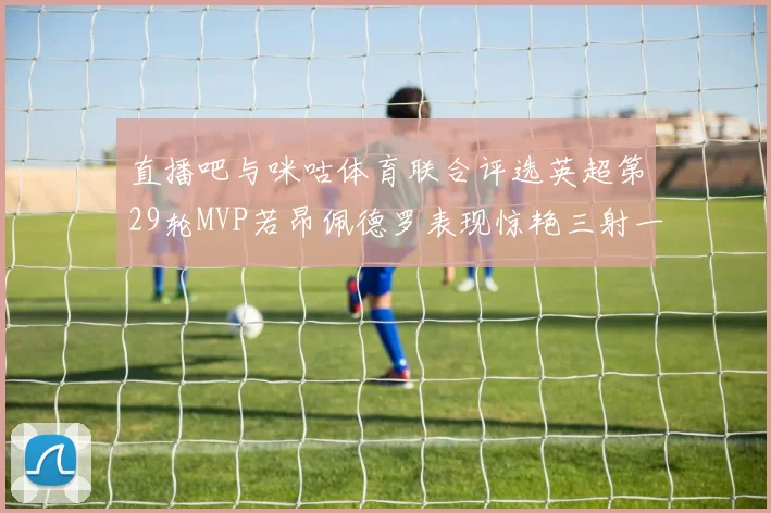 直播吧与咪咕体育联合评选英超第29轮MVP若昂佩德罗表现惊艳三射一传助球队获胜