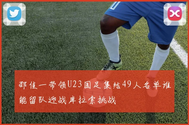 邵佳一带领U23国足集结49人名单谁能留队迎战库拉索挑战