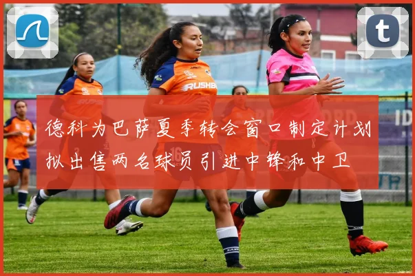 德科为巴萨夏季转会窗口制定计划拟出售两名球员引进中锋和中卫