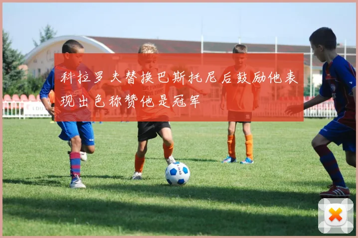 科拉罗夫替换巴斯托尼后鼓励他表现出色称赞他是冠军