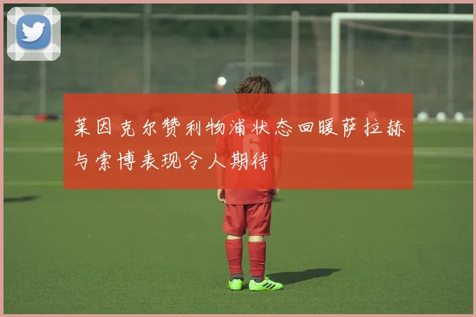 莱因克尔赞利物浦状态回暖萨拉赫与索博表现令人期待