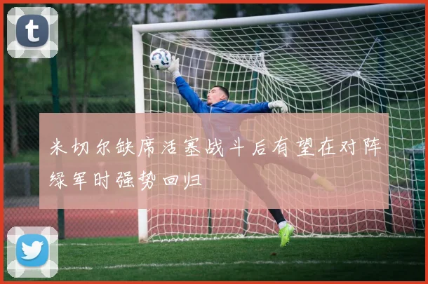 米切尔缺席活塞战斗后有望在对阵绿军时强势回归