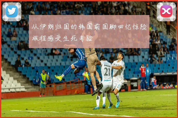 从伊朗归国的韩国前国脚回忆惊险旅程感受生死考验