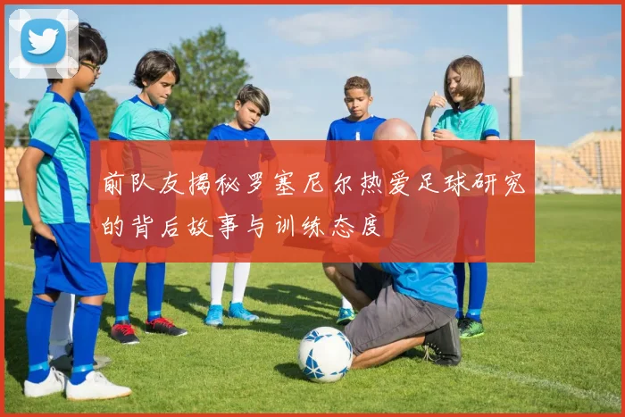 前队友揭秘罗塞尼尔热爱足球研究的背后故事与训练态度