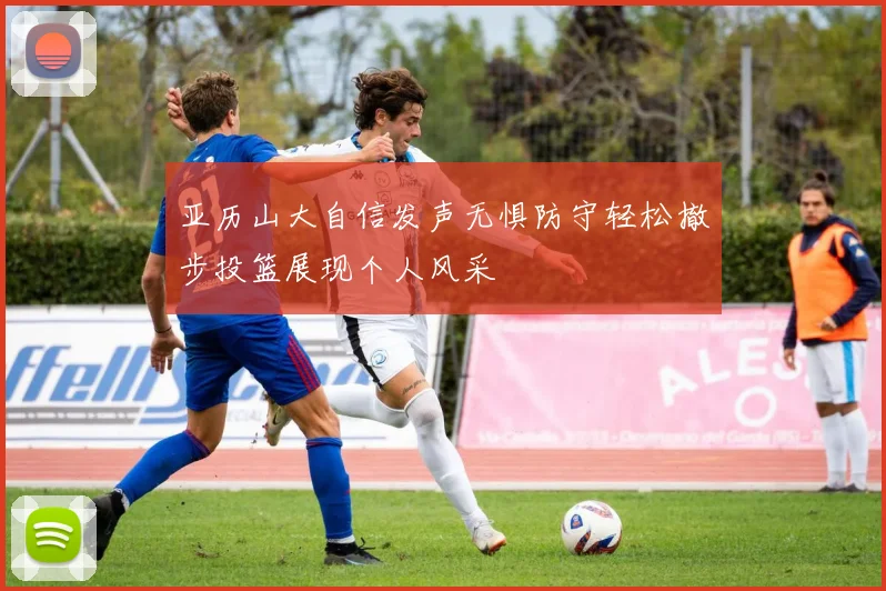 亚历山大自信发声无惧防守轻松撤步投篮展现个人风采