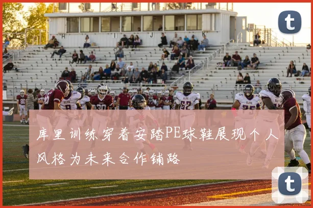 库里训练穿着安踏PE球鞋展现个人风格为未来合作铺路