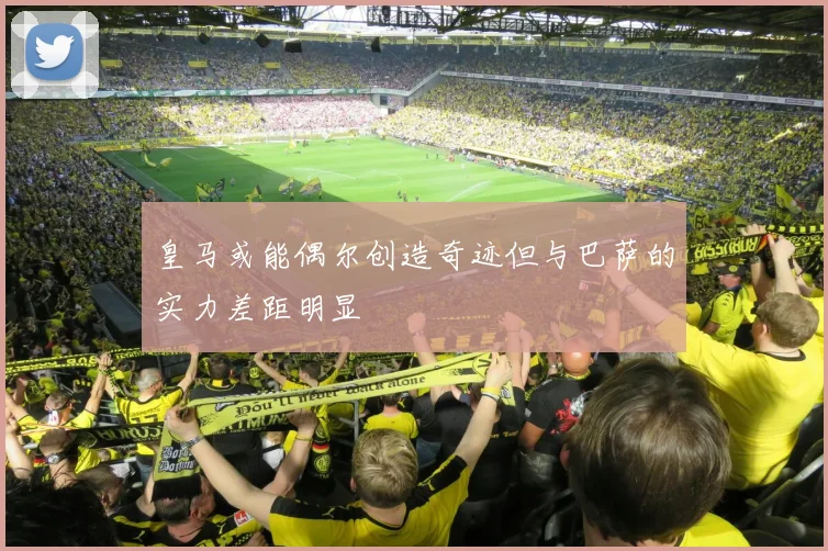 皇马或能偶尔创造奇迹但与巴萨的实力差距明显