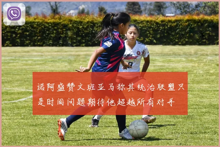 诺阿盛赞文班亚马称其统治联盟只是时间问题期待他超越所有对手