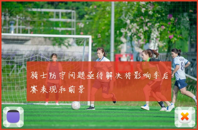 骑士防守问题亟待解决将影响季后赛表现和前景