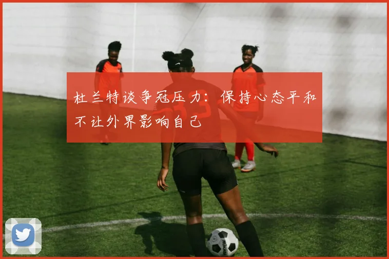杜兰特谈争冠压力：保持心态平和不让外界影响自己
