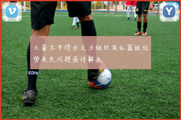 火箭末节得分乏力组织混乱篮板优势丧失问题亟待解决