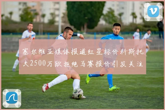 塞尔维亚媒体报道红星标价科斯托夫2500万欧拒绝马赛报价引发关注