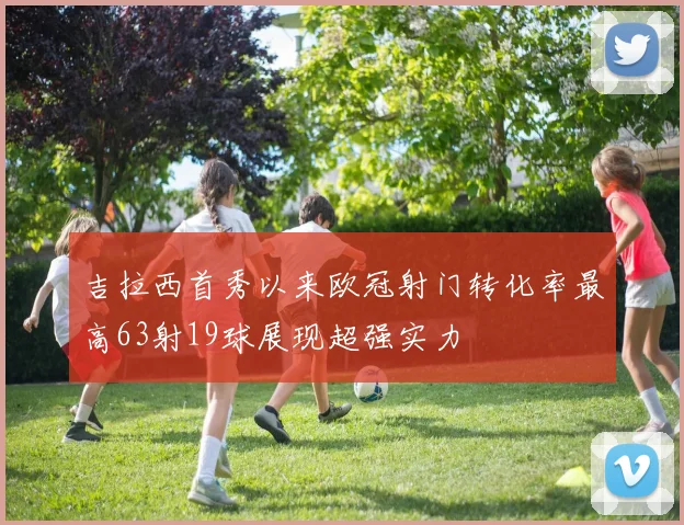 吉拉西首秀以来欧冠射门转化率最高63射19球展现超强实力